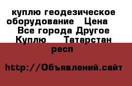 куплю геодезическое оборудование › Цена ­ - - Все города Другое » Куплю   . Татарстан респ.